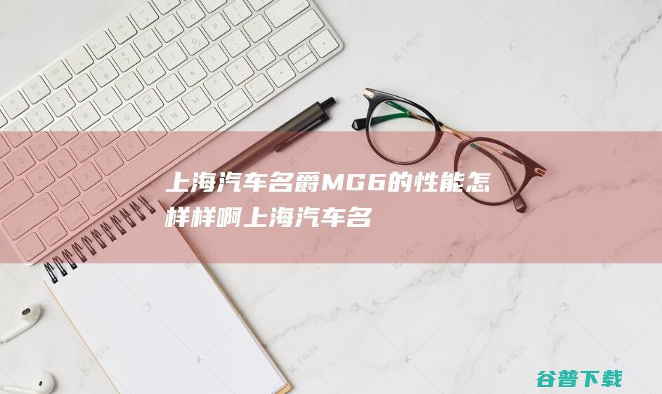 上海汽车名爵MG6的性能怎样样啊 (上海汽车名爵报价表)